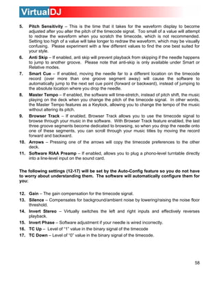 5.  Pitch Sensitivity – This is the time that it takes for the waveform display to become
    adjusted after you alter the pitch of the timecode signal. Too small of a value will attempt
    to redraw the waveform when you scratch the timecode, which is not recommended.
    Setting too high of a value will take longer to redraw the waveform, which may be visually
    confusing. Please experiment with a few different values to find the one best suited for
    your style.
6. Anti Skip – If enabled, anti skip will prevent playback from skipping if the needle happens
    to jump to another groove. Please note that anti-skip is only available under Smart or
    Relative modes.
7. Smart Cue – If enabled, moving the needle far to a different location on the timecode
    record (over more than one groove segment away) will cause the software to
    automatically jump to the next set cue point (forward or backward), instead of jumping to
    the absolute location where you drop the needle.
8. Master Tempo – If enabled, the software will time-stretch, instead of pitch shift, the music
    playing on the deck when you change the pitch of the timecode signal. In other words,
    the Master Tempo features as a Keylock, allowing you to change the tempo of the music
    without altering its pitch.
9. Browser Track – If enabled, Browser Track allows you to use the timecode signal to
    browse through your music in the software. With Browser Track feature enabled, the last
    three groove segments become dedicated to browsing, so when you drop the needle onto
    one of these segments, you can scroll through your music titles by moving the record
    forward and backward.
10. Arrows – Pressing one of the arrows will copy the timecode preferences to the other
    deck.
11. Software RIAA Preamp – If enabled, allows you to plug a phono-level turntable directly
    into a line-level input on the sound card.

The following settings (12-17) will be set by the Auto-Config feature so you do not have
to worry about understanding them. The software will automatically configure them for
you:

12. Gain – The gain compensation for the timecode signal.
13. Silence – Compensates for background/ambient noise by lowering/raising the noise floor
    threshold.
14. Invert Stereo – Virtually switches the left and right inputs and effectively reverses
    playback.
15. Invert Phase – Software adjustment if your needle is wired incorrectly.
16. TC Up – Level of “1” value in the binary signal of the timecode
17. TC Down – Level of “0” value in the binary signal of the timecode.




                                                                                             58
 