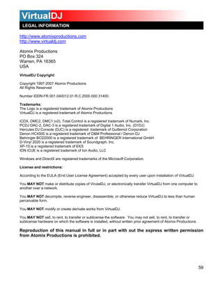 LEGAL INFORMATION

http://www.atomixproductions.com
http://www.virtualdj.com

Atomix Productions
PO Box 324
Warren, PA 16365
USA
VirtualDJ Copyright:

Copyright 1997-2007 Atomix Productions
All Rights Reserved

Number IDDN.FR.001.040012.01.R.C.2000.000.31400.

Trademarks:
The Logo is a registered trademark of Atomix Productions
VirtualDJ is a registered trademark of Atomix Productions

iCDX, DMC2, DMC1 (v2), Total Control is a registered trademark of Numark, Inc.
PCDJ DAC-2, DAC-3 is a registered trademark of Digital 1 Audio, Inc. (D1DJ)
Hercules DJ Console (DJC) is a registered trademark of Guillemot Corporation
Denon HC4500 is a registered trademark of D&M Professional / Denon DJ
Behringer BCD2000 is a registered trademark of BEHRINGER International GmbH
D-Vinyl 2020 is a registered trademark of Soundgraph, Inc.
XP-10 is a registered trademark of EKS
ION iCUE is a registered trademark of Ion Audio, LLC

Windows and DirectX are registered trademarks of the Microsoft Corporation.

License and restrictions:

According to the EULA (End User License Agreement) accepted by every user upon installation of VirtualDJ:

You MAY NOT make or distribute copies of VirutalDJ, or electronically transfer VirtualDJ from one computer to
another over a network.

You MAY NOT decompile, reverse engineer, disassemble, or otherwise reduce VirtualDJ to less than human
perceivable form.

You MAY NOT modify or create derivate works from VirtualDJ.

You MAY NOT sell, to rent, to transfer or sublicense the software. You may not sell, to rent, to transfer or
sublicense hardware on which the software is installed, without written prior agreement of Atomix Productions.

Reproduction of this manual in full or in part with out the express written permission
from Atomix Productions is prohibited.




                                                                                                                 59
 
