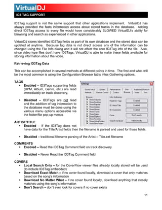 ID3 TAG SUPPORT
ID3Tag support is not the same support that other applications implement. VirtualDJ has
always provided the fasts information access about stored tracks in the database. Adding
direct ID3Tag access to every file would have considerably SLOWED VirtualDJ’s ability for
browsing and search as experienced in other applications.
VirtualDJ stores identified ID3Tag fields as part of its own database and the stored data can be
updated at anytime. Because tag data is not direct access any of the information can be
changed using the File Info dialog and it will not affect the core ID3Tag info of the file. Also,
since video type files don’t have ID3Tags, VirtualDJ is able to make these fields available for
storing information about the video.
Retrieving ID3Tag Data
This can be accomplished in several methods at different points in time. The first and what will
be the most common is using the Configuration Browser tab’s Infos Gathering options.
TAGS
11
Enabled – ID3Tags supporting fields
(BPM, Album, Genre, etc.) are read
immediately on track discovery.
Disabled – ID3Tags are not read
and the addition of tag information to
the database must be done using the
various menu options accessible via
the folder/file pop-up menus
ARTIST/TITLE
Enabled – If the ID3Tag does not
have data for the Title/Artist fields then the filename is parsed and used for those fields.
Disabled – traditional filename parsing of the Artist – Title.ext filename
COMMENTS
Enabled – Read the ID3Tag Comment field on track discovery
Disabled – Never Read the ID3Tag Comment field
COVERS
Local Search Only – for the CoverFlow viewer files already locally stored will be used
(to include ID3Tag embedded)
Download Exact Match – if no cover found locally, download a cover that only matches
based on the song’s information
Download No Matter What – if no cover found locally, download anything that closely
matches using the song’s information
Don’t Search – don’t ever look for covers if no cover exists
 