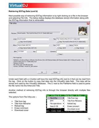 Retrieving ID3Tag Data (cont’d)
Next possible way of retrieving ID3Tag information is by right clicking on a file in the browser
and selecting File Info. The below dialog displays the database stored information along with
the ID3Tag information that is retrievable.
Under each field with a button will have the read ID3Tag info next to it that can be read from
the tag. Click on the button to copy that data into the VirtualDJ data field. This data will be
stored and used by the VirtualDJ database. The next to the FileName field is used to parse
the file name into the Artist and Title.
Another method of retrieving ID3Tag info is through the browser directly with multiple files
selected.
The options from File Infos are –
Title from tag
Title from filename
Reload tag
Erase comment
Download cover
12
 