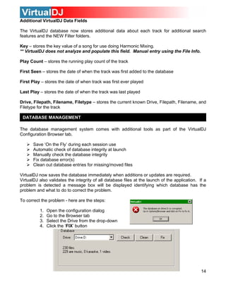 Additional VirtualDJ Data Fields
The VirtualDJ database now stores additional data about each track for additional search
features and the NEW Filter folders.
Key – stores the key value of a song for use doing Harmonic Mixing.
** VirtualDJ does not analyze and populate this field. Manual entry using the File Info.
Play Count – stores the running play count of the track
First Seen – stores the date of when the track was first added to the database
First Play – stores the date of when track was first ever played
Last Play – stores the date of when the track was last played
Drive, Filepath, Filename, Filetype – stores the current known Drive, Filepath, Filename, and
Filetype for the track
DATABASE MANAGEMENT
The database management system comes with additional tools as part of the VirtualDJ
Configuration Browser tab.
Save ‘On the Fly’ during each session use
Automatic check of database integrity at launch
Manually check the database integrity
Fix database error(s)
Clean out database entries for missing/moved files
VirtualDJ now saves the database immediately when additions or updates are required.
VirtualDJ also validates the integrity of all database files at the launch of the application. If a
problem is detected a message box will be displayed identifying which database has the
problem and what to do to correct the problem.
To correct the problem - here are the steps:
1. Open the configuration dialog
2. Go to the Browser tab
3. Select the Drive from the drop-down
4. Click the ‘FIX’ button
14
 
