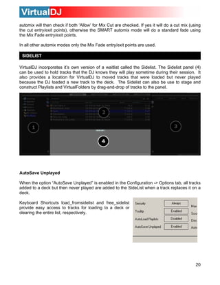 20
low’ for Mix Cut are checked. If yes it will do a cut mix (using
e cut entry/exit points), otherwise the SMART automix mode will do a standard fade using
can also be use to stage and
VirtualFolders by drag-and-drop of tracks to the panel.
nabled in the Configurat s
dded to a deck but then never played are added to the SideList when a track replaces it on a
for loading to a deck or
learing the entire list, respectively.
automix will then check if both ‘Al
th
the Mix Fade entry/exit points.
In all other automix modes only the Mix Fade entry/exit points are used.
SIDELIST
VirtualDJ incorporates it’s own version of a waitlist called the Sidelist. The Sidelist panel (4)
can be used to hold tracks that the DJ knows they will play sometime during their session. It
also provides a location for VirtualDJ to moved tracks that were loaded but never played
ecause the DJ loaded a new track to the deck. The Sidelistb
construct Playlists and
AutoSave Unplayed
When the option “AutoSave Unplayed” is e ion -> Options tab, all track
a
deck.
Keyboard Shortcuts load_fromsidelist and free_sidelist
provide easy access to tracks
c
 