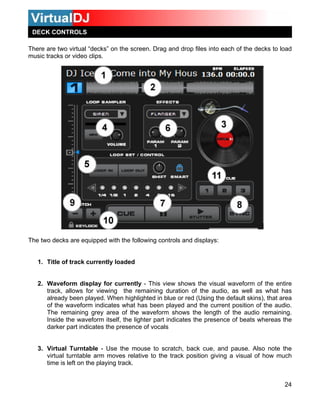 24
The two decks are equipped with the following controls and displays:
ently loaded
- This aveform of the entire
ws for viewing the remaining io, as well as what has
en played. When highlighted in the default skins), that area
aveform indicates what has been he current position of the audio.
ning grey area of the wavefo ength of the audio remaining.
waveform itself, the lighter par ence of beats whereas the
rt indicates the presence of voca
to
o th uch
There are two virtual “decks” on the screen. Drag and drop files into each of the decks to load
music tracks or video clips.
DECK CONTROLS
1. Title of track curr
rm display for currently2. Wavefo view shows the visua
ud
l w
track, allo
be
duration of the a
singalready blue or red (U
tof the w played and
The remai
e
rm shows the l
Inside th t indicates the pres
darker pa ls
3. Virtual Turntable - Use the mouse
virtual turntable arm moves relative t
time is left on the play
scratch, back cue, and pause. Also note the
e track position giving a visual of how m
ing track.
 