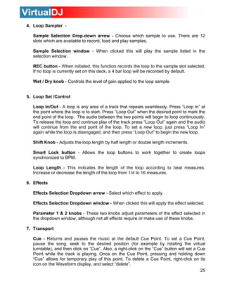 25
le to record, load and play samples.
Sample Selection window - When clicked this will play the sample listed in the
selection window.
REC button - When initiated, this function records the loop to the sample slot selected.
If no loop is currently set on this deck, a 4 bar loop will be recorded by default.
Wet / Dry knob - Controls the level of gain applied to the loop sample.
5. Loop Set /Control
Loop In/Out - A loop is any area of a track that repeats seamlessly. Press “Loop In” at
the point where the loop is to start. Press “Loop Out” when the desired point to mark the
end point of the loop. The audio between the two points will begin to loop continuously.
To release the loop and continue play of the track press “Loop Out” again and the audio
will continue from the end point of the loop. To set a new loop, just press “Loop In”
again while the loop is disengaged, and then press “Loop Out” to begin the new loop.
Shift Knob - Adjusts the loop length by half length or double length increments.
Smart Lock button - Allows the loop buttons to work together to create loops
synchronized to BPM.
ding to beat measures.
Effects Selection Dropdown arrow - Select which effect to apply.
7.
Cue - Returns and pauses the music at the default Cue Point. To set a Cue Point,
of this point. To delete a Cue Point, right-click on its
icon on the Waveform display, and select “delete”.
4. Loop Sampler -
Sample Selection Drop-down arrow - Choose which sample to use. There are 12
slots which are availab
Loop Length - This indicates the length of the loop accor
Increase or decrease the length of the loop from 1/4 to 16 measures.
6. Effects
Effects Selection Dropdown window - When clicked this will apply the effect selected.
Parameter 1 & 2 knobs - These two knobs adjust parameters of the effect selected in
the dropdown window, although not all effects require or make use of these knobs.
Transport
pause the song, seek to the desired position (for example by rotating the virtual
turntable), and then click on “Cue”. Also, a right-click on the “Cue” button will set a Cue
Point while the track is playing. Once on the Cue Point, pressing and holding down
“Cue” allows for temporary play
 