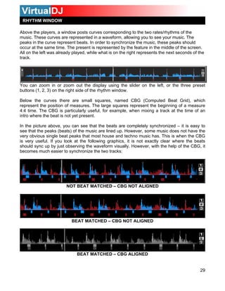 RHYTHM WINDOW
29
wing you to see your music. The
eaks in the curve represent beats. In order to synchronize the music, these peaks should
occur at the same time. The present is represented by the feature in the middle of the screen.
ll on the left was already played, while what is on the right represents the next seconds of the
track.
ou c isplay using the slider on the left, or the three preset
utton ght side of the rhythm window.
, named CBG (Computed Beat Grid), which
repres e large squares represent the beginning of a measure
4:4 time. The CBG is particularly useful, for example, when mixing a track at the time of an
intro w
In the picture above, you can see that the beats are completely synchronized – it is easy to
see th ined up. However, some music does not have the
very o use and techno music has. This is when the CBG
is very useful. If you look at the following graphics, it is not exactly clear where the beats
should form visually. However, with the help of the CBG, it
becomes much easier to synchronize the two tracks:
Above the players, a window posts curves corresponding to the two rates/rhythms of the
music. These curves are represented in a waveform, allo
p
A
Y
b
an zoom in or zoom out the d
s (1, 2, 3) on the ri
Below the curves there are small squares
nt the position of measures. The
here the beat is not yet present.
at the peaks (beats) of the music are l
bvious single beat peaks that most ho
sync up by just observing the wave
NOT BEAT MATCHED – CBG NOT ALIGNED
BEAT MATCHED – CBG NOT ALIGNED
BEAT MATCHED – CBG ALIGNED
 