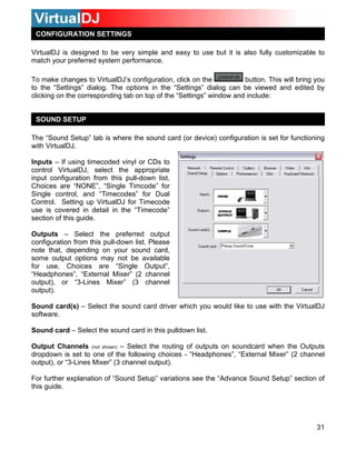 31
CONFIGURATION SETTINGS
VirtualDJ is designed to be very simple and easy to use but it is also fully customizable to
match your preferred system performance.
To make changes to VirtualDJ’s configuration, click on the button. This will bring you
the “Settings” dialog can be viewed and edited by
window and include:
etu here the sound card (or device) configuration is set for functioning
ith VirtualDJ.
using timecoded vinyl or CDs to
ontrol VirtualDJ, select the appropriate
se is covered in detail in the “Timecode”
ection of this guide.
utputs – Select the preferred output
onfiguration from this pull-down list. Please
ote that, depending on your sound card,
ome output options may not be available
eadphones”, “External Mixer” (2 channel
u would like to use with the VirtualDJ
uts on soundcard when the Outputs
the following choices - “Headphones”, “External Mixer” (2 channel
utput), or “3-Lines Mixer” (3 channel output).
the “Advance Sound Setup” section of
to the “Settings” dialog. The options in
clicking on the corresponding tab on top of the “Settings”
SOUND SETUP
The “Sound S p” tab is w
w
Inputs – If
c
input configuration from this pull-down list.
Choices are “NONE”, “Single Timcode” for
Single control, and “Timecodes” for Dual
ontrol. Setting up VirtualDJ for TimecodeC
u
s
O
c
n
s
for use. Choices are “Single Output”,
“H
output), or “3-Lines Mixer” (3 channel
output).
Sound card(s) – Select the sound card driver which yo
software.
Sound card – Select the sound card in this pulldown list.
Output Channels (not shown) – Select the routing of outp
dropdown is set to one of
o
For further explanation of “Sound Setup” variations see
this guide.
 