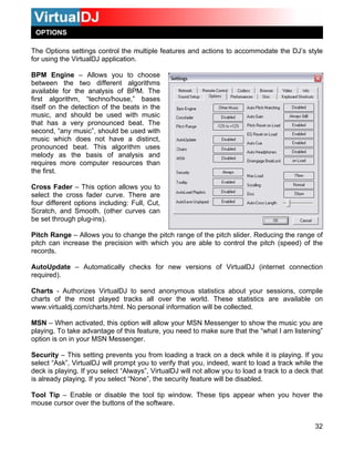 OPTIONS
The Options settings control the multiple features and actions to accommodate the DJ’s style
for using the VirtualDJ application.
BPM Engine – Allows you to choose
between the two different algorithms
available for the analysis of BPM. The
irst algorithm, “techno/house,” basesf
itself on the detection of the beats in the
music, and should be used with music
that has a very pronounced beat. The
econd, “any music”, should be used with
at. This algorithm uses
elody as the basis of analysis and
s).
range of the pitch slider. Reducing the range of
you are able to control the pitch (speed) of the
w versions of VirtualDJ (internet connection
VirtualDJ to send anonymous statistics about your sessions, compile
harts of the most played tracks all over the world. These statistics are available on
SN – When activated, this option will allow your MSN Messenger to show the music you are
ke sure that the “what I am listening”
ption is on in your MSN Messenger.
that you, indeed, want to load a track while the
eck is playing. If you select “Always”, VirtualDJ will not allow you to load a track to a deck that
Tool Tip – Enable or disable the tool tip window. These tips appear when you hover the
mouse cursor over the buttons of the software.
s
music which does not have a distinct,
pronounced be
m
requires more computer resources than
the first.
Cross Fader – This option allows you to
select the cross fader curve. There are
four different options including: Full, Cut,
Scratch, and Smooth. (other curves can
be set through plug-in
Pitch Range – Allows you to change the pitch
pitch can increase the precision with which
records.
AutoUpdate – Automatically checks for ne
required).
Charts - Authorizes
c
www.virtualdj.com/charts.html. No personal information will be collected.
M
playing. To take advantage of this feature, you need to ma
o
Security – This setting prevents you from loading a track on a deck while it is playing. If you
select “Ask”, VirtualDJ will prompt you to verify
d
is already playing. If you select “None”, the security feature will be disabled.
32
 