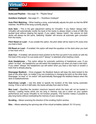 OPTIONS
33
utoSave Unplayed – See page 21 – “AutoSave Unplayed”
ing.
setting for VirtualDJ. If you Select “always 0db,”
l of the tracks to always obtain a level of 0dB (the
If you select “always match”, the volume on both
“disable” will remove all automatic gain correction
tion, the pitch slider will be reset to 0% every time
Q Reset on Load – If enabled, this option will reset the equalizer on the deck when you load
osition to the first cue point if one exists (or with the
ing a track.
uto Headphones – This option allows for automatic switching of headphone cues. If you
is already playing.
other deck, no matter if you are scratching or changing the pitch on the other deck.
isengage “on load” or “on switch” will automatically disengage the beatlock feature when the
de during automatic
ixing. If this is set to 0 (left side), the tracks will play from start to finish.
oo long in memory may put a strain on your system
erformance and cause VirtualDJ to not function properly. This function makes it possible to
isc – Allows selecting the spinning rate of the virtual turntables (default: 33 1/3 turns).
AutoLoad Playlists – See page 18 – “Playlist Setup”
A
Auto Pitch Matching – When loading a son
matches the BPM of the song currently play
Auto Gain – This is the gain adjustment
VirtualDJ will automatically modify the leve
loudest level without clipping the signal).
decks will always be the same. Selecting
from the tracks.
Pitch Reset on Load – If you enable this op
you load a track.
g, automatically adjusts the pitch so that the BPM
E
a new track onto it.
Auto Cue – If enabled, will advance track p
first beat of the song if no cue exists and if “always” is selected) when load
A
select “on load”, the headphone cue will switch the headphone cue when you load a new track.
If you select “always” the headphone cue will switch when you load a new track or scratch a
track that
Disengage Beatlock – Once engaged, the Beatlock feature will keep the deck locked to the
beat on the
D
deck is loaded/switched.
Auto-Cross Length – Use this slider to specify the duration of the fa
m
Max Load – Specifies the duration maximum beyond which the track will not be loaded in
memory. Loading tracks which are t
p
play long tracks without overloading the memory of your computer.
Scrolling – Allows reversing the direction of the scrolling rhythm window.
D
 