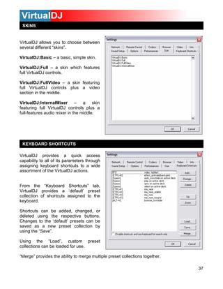 37
SKINS
VirtualDJ allows you to choose between
irtualDJ:Full – a skin which features
ll VirtualDJ controls.
Virtua
full VirtualDJ controls plus a video
section
Virtua
featuri
full-fea
irtualDJ provides a quick access
apability to all of its parameters through
ard shortcuts to a wide
e VirtualDJ actions.
using the “Save”.
Using the “Load”, custom preset
collections can be loaded for use.
“Merge” provides the ability to merge multiple preset collections together.
several different “skins”.
VirtualDJ:Basic – a basic, simple skin.
V
fu
lDJ:FullVideo – a skin featuring
in the middle.
lDJ:InternalMixer – a skin
ng full VirtualDJ controls plus a
tures audio mixer in the middle.
KEYBOARD SHORTCUTS
V
c
assigning keybo
ssortment of tha
rom the “Keyboard Shortcuts” tab,F
VirtualDJ provides a ‘default’ preset
collection of shortcuts assigned to the
keyboard.
Shortcuts can be added, changed, or
eleted using the respective buttons.d
Changes to the ‘default’ presets can be
saved as a new preset collection by
 
