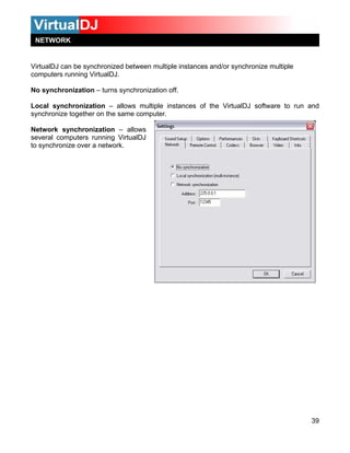 VirtualDJ can be synchronized between multiple instances and/or synchronize multiple
computers running VirtualDJ.
39
hronization – allows multiple instances of the VirtualDJ software to run and
ynchr
Netwo
severa
No synchronization – turns synchronization off.
Local sync
s onize together on the same computer.
rk synchronization – allows
l computers running VirtualDJ
to synchronize over a network.
NETWORK
 