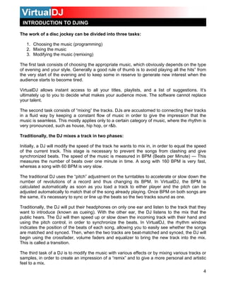 INTRODUCTION TO DJING
The work of a disc jockey can be divided into three tasks:
1. Choosing the music (programming)
2. Mixing the music
3. Modifying the music (remixing)
The first task consists of choosing the appropriate music, which obviously depends on the type
of evening and your style. Generally a good rule of thumb is to avoid playing all the hits” from
the very start of the evening and to keep some in reserve to generate new interest when the
audience starts to become tired.
VirtualDJ allows instant access to all your titles, playlists, and a list of suggestions. It’s
ultimately up to you to decide what makes your audience move. The software cannot replace
your talent.
The second task consists of “mixing” the tracks. DJs are accustomed to connecting their tracks
in a fluid way by keeping a constant flow of music in order to give the impression that the
music is seamless. This mostly applies only to a certain category of music, where the rhythm is
very pronounced, such as house, hip hop, or r&b.
Traditionally, the DJ mixes a track in two phases:
Initially, a DJ will modify the speed of the track he wants to mix in, in order to equal the speed
of the current track. This stage is necessary to prevent the songs from clashing and give
synchronized beats. The speed of the music is measured in BPM (Beats per Minute) — This
measures the number of beats over one minute in time. A song with 160 BPM is very fast,
whereas a song with 60 BPM is very slow.
The traditional DJ uses the “pitch” adjustment on the turntables to accelerate or slow down the
number of revolutions of a record and thus changing its BPM. In VirtualDJ, the BPM is
calculated automatically as soon as you load a track to either player and the pitch can be
adjusted automatically to match that of the song already playing. Once BPM on both songs are
the same, it’s necessary to sync or line up the beats so the two tracks sound as one.
Traditionally, the DJ will put their headphones on only one ear and listen to the track that they
want to introduce (known as cueing). With the other ear, the DJ listens to the mix that the
public hears. The DJ will then speed up or slow down the incoming track with their hand and
using the pitch control, in order to synchronize the beats. In VirtualDJ, the rhythm window
indicates the position of the beats of each song, allowing you to easily see whether the songs
are matched and synced. Then, when the two tracks are beat-matched and synced, the DJ will
begin using the crossfader, volume faders and equalizer to bring the new track into the mix.
This is called a transition.
The third task of a DJ is to modify the music with various effects or by mixing various tracks or
samples, in order to create an impression of a “remix” and to give a more personal and artistic
feel to a mix.
4
 