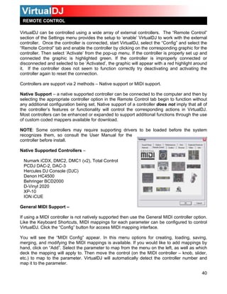 40
irtualDJ can be controlled using a wide array of external controllers. The “Remote Control”
ection of the Settings menu provides the setup to ‘enable’ VirtualDJ to work with the external
lect the
le the controller by clicking on the corresponding graphic for the
ontroller. Then select ‘Activate’ from the pop-up menu. If the controller is properly set up and
the controller is improperly connected or
isconnected and selected to be ‘Activated’, the graphic will appear with a red highlight around
orted controller can be connected to the computer and then by
electing the appropriate controller option in the Remote Control tab begin to function without
any additional configuration being set. Native support of a controller does not imply that all of
the controller’s features or functionality will control the corresponding actions in VirtualDJ.
Most controllers can be enhanced or expanded to support additional functions through the use
of custom coded mappers available for download.
NOTE: Some controllers may require supporting drivers to be loaded before the system
recognizes them, so consult the User Manual for the
controller before install.
Native Supported Controllers –
Numark iCDX, DMC2, DMC1 (v2), Total Control
PCDJ DAC-2, DAC-3
Hercules DJ Console (DJC)
Denon HC4500
Behringer BCD2000
D-Vinyl 2020
XP-10
ION iCUE
General MIDI Support –
If using a MIDI controller is not natively supported then use the General MIDI controller option.
Like the Keyboard Shortcuts, MIDI mappings for each parameter can be configured to control
VirtualDJ. Click the “Config” button for access MIDI mapping interface.
You will see the “MIDI Config” appear. In this menu options for creating, loading, saving,
merging, and modifying the MIDI mappings is available. If you would like to add mappings by
hand, click on “Add”. Select the parameter to map from the menu on the left, as well as which
deck the mapping will apply to. Then move the control (on the MIDI controller – knob, slider,
etc.) to map to the parameter. VirtualDJ will automatically detect the controller number and
map it to the parameter.
REMOTE CONTROL
V
s
controller. Once the controller is connected, start VirtualDJ, select the “Config” and se
“Remote Control” tab and enab
c
connected the graphic is highlighted green. If
d
it. If the controller does not seem to function correctly try deactivating and activating the
controller again to reset the connection.
Controllers are support via 2 methods –
Native Support – a native supp
Native support or MIDI support.
s
 
