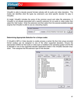 VirtualDJ is able to decode several formats natively with its audio and video decoders. The
Codec tab identifies what file types (by extension) use what specific decoder for play in
VirtualDJ.
At install, VirtualDJ includes the some of the common sound and video file extensions. If,
VirtualDJ is not already associated with a specific extension for an audio or video codec then
select the ‘Add’ button. Enter the extension and then select from the several available decoder
engines that VirtualDJ is able to use as a decoding engine.
41
e other supported decoders. Ensure the
Determining Appropriate Selection for a Unique codec
If VirtualDJ’s MP3 or Video decoder is unable process a certain file then that unique encoded
format (codec) can be assigned to one of th
appropriate CODEC for that audio or video type is installed to the operating system and the file
is playable in one of the supported decoder applications listed in the VirtualDJ Decoder drop-
down. Then assigned that file extension type to that decoder.
CODECS
 