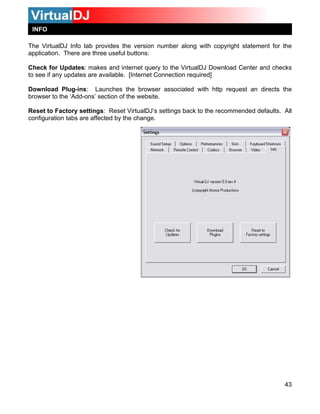 INFO
43
rtualDJ Download Center and checks
t Connection required]
uest an directs the
rowse
Reset
onfig
The VirtualDJ Info tab provides the version number along with copyright statement for the
application. There are three useful buttons:
Check for Updates: makes and internet query to the Vi
to see if any updates are available. [Interne
Download Plug-ins: Launches the browser associated with http req
b r to the ‘Add-ons’ section of the website.
to Factory settings: Reset VirtualDJ’s settings back to the recommended defaults. All
uration tabs are affected by the change.c
 