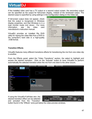 47
ard has a TV output or a second output screen, the secondary output
display properties, and that Windows is in a
dual monitor mode (not clone). For more
information, see the video card
manufacture’s instruction manual.
VirtualDJ provides an installed Rip DVD
utility for ripping the video files from a DVD to
the computer’s hard disk in a high-quality
.VOB format.
Transition Effects
, select the “Video Transitions” section, the select to highlight and
ccess the desired transition. Click on the “Activate” button to have VirtualDJ to perform
If the installed video c
can be specified as the output for full-screen display, instead of the windowed output. The
desired output is specified by using settings in the Configuration dialog on the Video tab.
If full-screen output does not appear, check
that the output is recognized in Windows
VirtualDJ features many different transitions effects for transitioning the mix from one video clip
to another.
From the Effects panel
a
automatically the selected transition when the mix from one deck to the other occurs.
If using the VirtualDJ:FullVideo skin, the
esired transition effect can be selectedd
and actvated from the ‘Transition’
button found in the “Effects” zone just below the video preview windows.
 