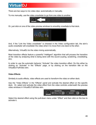 There are two ways to mix video clips: automatically or manually.
To mix manually, use the video crossfader to go from one video to another.
48
ws to smoothly crossfade to that deck.
nd, if the “Link the Video crossfader” is checked in the Video configuration tab, the skin’s
udio crossfader will crossfader the video when it is move from one deck to the other.
DJ do the video mixing automatically.
y analyzing what sfading,
tc).
on the
irtualDJ:FullVideo skin.
Video Effects
Similarly to audio effects, video effects are used to transform the video on either deck.
Use the “Video Effects” in the “Effects” panel and activate the desired effect on the specific
deck. Or, select and activate the video effect from the video controls underneath the preview
video windows in VirtualDJ:FullVideo skin.
elect the desired effect using the pull-down menu under “Effect” and then click on the box to
Or, just click on one of the video preview windo
A
a
Alternatively, Virtual
Most transition effects feature a powerful “intelligent” algorithm that will process the transition
of the video b is being done with the sound (cueing, scratching, cros
e
In order to use the automatic behavior “Activate” the video transition effect. Do this either by
clicking on “Activate” in the “Effects” page, or by clicking on the transition title
V
S
activate it.
 