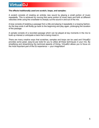 The effects traditionally used are scratch, loops, and samples:
A scratch consists of creating an entirely new sound by playing a small portion of music
repeatedly. This is achieved by moving that same portion of music back and forth at different
velocities while using the crossfader to sharply cut the sound in and out of the mix.
A loop consists of isolating a passage from a title and playing it repeatedly in a looping fashion.
As the loop ends it will fluidly go back to the beginning and play again, prolonging the duration
of the passage.
A sample consists of a recorded passage which can be played at key moments in the mix to
build up interest or anticipate a track that is being mixed in.
There are many creative ways that scratches, samples and loops can be used and VirtualDJ
provides some great, easy-to-use tools for you to utilize all these techniques in your mix. By
simplifying and streamlining the technical aspects of DJing, VirtualDJ allows you to focus on
the most important part of the DJ experience — your imagination!
5
 