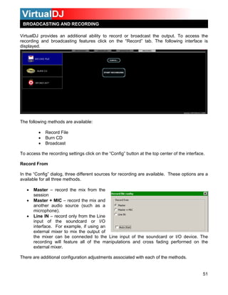 51
click on the “Record” tab. The following interface is
isplayed.
To access the recording settings click on the “Config” button at the top center of the interface.
Record From
In the “Config” dialog, three different sources for recording are available. These options are a
available for all three methods.
• Master – record the mix from the
session
• Master + MIC – record the mix and
another audio source (such as a
microphone).
• Line IN – record only from the Line
input of the soundcard or I/O
interface. For example, if using an
external mixer to mix the output of
the mixer can be connected to the Line input of the soundcard or I/O device. The
recording will feature all of the manipulations and cross fading performed on the
external mixer.
There are additional configuration adjustments associated with each of the methods.
BROADCASTING AND RECORDING
VirtualDJ provides an additional ability to record or broadcast the output. To access the
recording and broadcasting features
d
The following methods are available:
• Record File
• Burn CD
• Broadcast
 