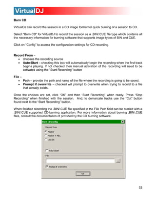 Burn CD
53
ge format for quick burning of a session to CD.
ession as a .BIN/.CUE file type which contains all
re that supports image types of BIN and CUE.
settings for CD recording.
this box will automatically begin the recording when the first track
begins playing. If not checked then manual activation of the recording will need to be
sing the “Start Recording” button
Fil
• he file where the recording is going to be saved.
• prompt to overwrite when trying to record to a file
Once ecording” when ready. Press “Stop
Recording” when finished with the session. And, to demarcate tracks use the “Cut” button
ext to the “Start Recording” button.
Wh
.BIN/.CUE supported CD-burning application. For more information about burning .BIN/.CUE
file c
VirtualDJ can record the session in a CD ima
Select “Burn CD” for VirtualDJ to record the s
the necessary information for burning softwa
Click on “Config” to access the configuration
Record From –
• chooses the recording source
• Auto-Start – checking
activated u
e –
Path – provide the path and name of t
Prompt if overwrite – checked will
that already exists.
the choices are set, click “OK” and then “Start R
found n
en finished recording the .BIN/.CUE file specified in the File Path field can be burned with a
s, onsult the documentation of provided by the CD burning software.
 