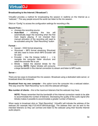 54
ting to the Internet (“Broadcast”)
a
ebcast.”. This way people around the world can listen to the mix session.
• chooses the recording source
• Auto-Start – checking this box will
lly begin the recording when the first
t checked then
Format –
• Encoder – Use the browse button ( … ) to
te for the
encoding. NOTE: Higher bitrates will consume
There are two ways to broadcast the mix session.
broadcast direct the computer.
Broadcast from my own computer – this option turn
This way once the “Start Recording” but is click the webcast will be
Max number of clients – this is the maximum listener
NOTE: Please remember that the bandwidth of
to accommodate the number of listeners. Decreasing the quality of the audio signal (the
bitrate) makes it possible to accommodate a greater number of listeners.
When ready to broadcast click on “Start Recording”. VirtualDJ will indicate the address of the
webcast (for example http://123.45.67.89/Virtual.ogg). The address then can be sent to the
intended listeners so they can connect and listen to the webcast using their favorite Internet
audio players.
Broadcas
VirtualDJ provides a method for broadcasting the session in realtime on the Internet as
“w
Click on “Config” to access the configuration settings for recording a file.
Record From –
automatica
track begins playing. If no
manual activation of the recording will need to
be activated using the “Start Recording” button
• Icecast – OGG format streaming
• Shoutcast – MP3 format streaming Shoutcast
will also need to know which MP3 Encoder will
be used.
navigate the computer folder structure and
select the encoder file to use.
• Bitrate - Select the desired bitra
a large bandwidth in the internet connection to stream and listen to MP3 audio.
Server –
Broadcast using a dedicated radio server, or
s the computer into a webcast station.
gin.
s that the webcast may have.
the Internet connection needs to be able
 