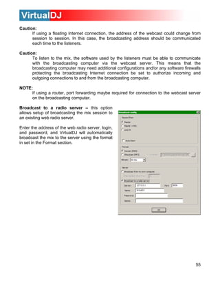 Caution:
55
If using a floating Internet connection, the address of the webcast could change from
To listen to the mix, the software used by the listeners must be able to communicate
broadcasting computer via the webcast server. This means that the
ed additional configurations and/or any software firewalls
be set to authorize incoming and
g computer.
NOTE
d for connection to the webcast server
on the broadcasting computer.
Bro option
allo
an e i
En t
and
broadcast the mix to the server using the format
in s
session to session. In this case, the broadcasting address should be communicated
each time to the listeners.
Caution:
with the
broadcasting computer may ne
protecting the broadcasting Internet connection
outgoing connections to and from the broadcastin
:
If using a router, port forwarding maybe require
adcast to a radio server – this
ws setup of broadcasting the mix session to
x sting web radio server.
ter he address of the web radio server, login,
password, and VirtualDJ will automatically
et in the Format section.
 