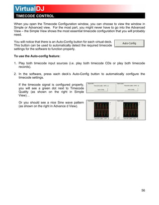 56
When
Simple
View – most essential timecode configuration that you will probably
eed.
You w
This b
setting
To use
both timecode input sources (i.e. play both timecode CDs or play both timecode
rec
. In the software, press each deck’s Auto-Config button to automatically configure the
onfigured properly,
you will see a green dot next to Timecode
Sine wave pattern
(as shown on the right in Advance d View).
you open the Timecode Configuration window, you can choose to view the window in
or Advanced view. For the most part, you might never have to go into the Advanced
the Simple View shows the
n
ill notice that there is an Auto-Config button for each virtual deck.
utton can be used to automatically detect the required timecode
s for the software to function properly.
the Auto-config feature:
1. Play
ords).
2
timecode settings.
If the timecode signal is c
Quality (as shown on the right in Simple
View)…
Or you should see a nice
TIMECODE CONTROL
 