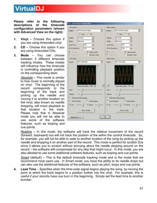 Please refer to the following
descriptions of the timecode
configuration parameters (shown
with Advanced View on the right):
1. Vinyl – Choose this option if
you are using timecoded vinyl.
2. CD – Choose this option if you
are using timecoded CDs.
3. Mode – You can choose
between 3 different timecode
ence how the timecode
is controlling playback position
tracking modes. These modes
will influ
on the corresponding deck:
Absolute – This mode is similar
up the needle and
that location in the track.
Please note that in Absolute
mode you will not be able to
use some of the software
features, such as looping and
cue points.
Relative
to how music is normally played
on vinyl. The beginning of the
record corresponds to the
beginning of the track and
picking
moving it to another location on
the vinyl, also known as needle
dropping, will move playback to
– In this mode, the software will track the relative movement of the record
(forward, backward) but will not track the position of the within the control timecode. So,
for example, you will not be able to seek to another location of the song by picking up the
needle and dropping it on another part of the record. This mode is perfect for scratch DJs
since it allows you to scratch without worrying about the needle skipping around on the
record – the software will compensate for any skip that might occur. In this mode, you are
also allowed to use some additional software features, such as looping and cue points.
Smart (default) – This is the default timecode tracking mode and is the mode that we
recommend most users use. In Smart mode, you have the ability to do needle drops but
can also use the additional features of the software, such as pitch, loops and cue points.
4. Lead Time – Specifies when the time-code signal begins playing the song, by moving the
point at which the track begins to a position further into the vinyl. For example, this is
useful if your records have cue burn in the beginning. Simply set the lead time to another
bumber.
57
 