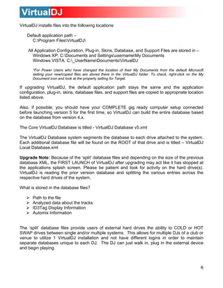 VirtualDJ installs files into the following locations:
Default application path –
C:Program FilesVirtualDJ
All Application Configuration, Plug-in, Skins, Database, and Support Files are stored in –
Windows XP: C:Documents and SettingsusernameMy Documents
Windows VISTA: C:_UserNameDocumentsVirtualDJ
*For Power Users who have changed the location of their My Documents from the default Microsoft
setting your new/copied files are stored there in the VirtualDJ folder. To check, right-click on the My
Document icon and look at the property setting for Target.
If upgrading VirtualDJ, the default application path stays the same and the application
configuration, plug-in, skins, database files, and support files are copied to appropriate location
listed above.
Also, if possible; you should have your COMPLETE gig ready computer setup connected
before launching version 5 for the first time, so VirtualDJ can build the entire database based
on the database from version 4.x.
The Core VirtualDJ Database is titled - VirtualDJ Database v5.xml
The VirtualDJ Database system segments the database to each drive attached to the system.
Each additional database file will be found on the ROOT of that drive and is titled – VirtualDJ
Local Database.xml
Upgrade Note: Because of the ‘split’ database files and depending on the size of the previous
database XML, the FIRST LAUNCH of VirtualDJ after upgrading may act like it has stopped at
the applications splash screen. Please be patient and look for activity on the hard drive(s).
VirtualDJ is reading the prior version database and splitting the various entries across the
respective hard drives of the system.
What is stored in the database files?
Path to the file
Analyzed data about the tracks
ID3Tag Display Information
Automix Information
The ‘split’ database files provide users of external hard drives the ability to COLD or HOT
SWAP drives between single and/or multiple systems. This allows for multiple DJs of a club or
venue to utilize 1 VirtualDJ installation and not have different logins in order to maintain
separate databases unique to each DJ. The DJ can just walk in, plug in the external device
and begin playing.
6
 
