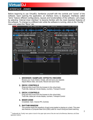 Before beginning to use VirtualDJ, familiarize yourself with the controls and “zones” of the
software. Upon opening the application, an interface menu is displayed. Interfaces called
“skins” feature different configurations, layouts and functionalities of the software. Let’s begin
by selecting “Internal mixer interface” to become familiar with the most important features of
the software. To change to a different skin while the software is running, click on the “Config” 1
menu and select the “Skins” tab.
1. BROWSER I SAMPLER / EFFECTS I RECORD
Browse your music folders, Create, edit and save your playlists
Adjust effects video, and audio, Record and save mixes
2. DECK I CONTROLS
Drag and drop music from the browser to this virtual deck.
Track title, beats per minute display, counters, Transport Control
3. DECK 2 CONTROLS
Drag and drop music from the browser to this virtual deck.
Track title, beats per minute display, counters, Transport Control
4. MIXER ZONE
Crossfader, Gain, Volume PFL Controls
5. RHYTHM WINDOW
This window tracks the waveform of each song loaded or playing on a deck. This area
also features a Computer Beat Grid (CBG) used for visual mixing and beat-matching.
7
INTERFACE - ZONES
1
Traditionally the “Config” menu option is found in the upper right corner of the skin next to the Minimize, Maximize, and Close
application buttons.
 