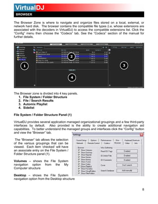 BROWSER
The Browser Zone is where to navigate and organize files stored on a local, external, or
network hard disk. The browser contains the compatible file types (i.e. whose extensions are
associated with the decoders in VirtualDJ) to access the compatible extensions list. Click the
“Config” menu then choose the “Codecs” tab. See the “Codecs” section of the manual for
further details.
The Browser zone is divided into 4 key panels.
1. File System / Folder Structure
2. File / Search Results
3. Automix Playlist
4. Sidelist
File System / Folder Structure Panel (1)
VirtualDJ provides several application managed organizational groupings and a few third-party
interfaces by default. Also provided is the ability to create additional navigation aid
capabilities. To better understand the managed groups and interfaces click the “Config” button
and view the “Browser” tab.
8
The “Browser” tab allows the selection
of the various groupings that can be
viewed. Each item ‘checked’ will have
an associate entry on the File System /
Folder Structure panel (1).
Volumes – shows the File System
navigation option from the My
Computer structure
Desktop – shows the File System
navigation option from the Desktop structure
 
