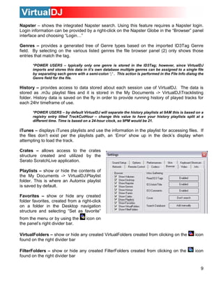 9
apster – shows the integrated Napster search. Using this feature requires a Napster login.
enres – provides a generated tree of Genre types based on the imported ID3Tag Genre
*POWER USERS – typically only one genre is stored in the ID3Tag; however, since VirtualDJ
istory – provides access to data stored about each session use of VirtualDJ. The data is
*POWER USERS – by default VirtualDJ will separate the history playlists at 9AM this is based on a
unes – displays iTunes playlists and use the information in the playlist for accessing files. If
rates – allows access to the crates
laylists – show or hide the contents of
avorites – show or hide any created
N
Login information can be provided by a right-click on the Napster Globe in the “Browser” panel
interface and choosing “Login…”
G
field. By selecting on the various listed genres the file browser panel (2) only shows those
entries that match the tag.
imports and stores this data in it’s own database multiple genres can be assigned to a single file
by separating each genre with a semi-colon ‘;’ . This action is performed in the File Info dialog the
Genre field for the file.
H
stored as .m3u playlist files and it is stored in the My Documents -> VirtualDJTracklisting
folder. History data is saved on the fly in order to provide running history of played tracks for
each 24hr timeframe of use.
registry entry titled TrackCutHour – change this value to have your history playlists split at a
different time. Time is based on a 24-hour clock, so 9PM would be 21.
iT
the files don’t exist per the playlists path, an ‘Error’ show up in the deck’s display when
attempting to load the track.
C
structure created and utilized by the
Serato ScratchLive application.
P
the My Documents -> VirtualDJPlaylist
folder. This is where an Automix playlist
is saved by default.
F
folder favorites, created from a right-click
on a folder in the Desktop navigation
structure and selecting “Set as favorite”
from the menu or by using the icon on
the panel’s right divider bar.
VirtualFolders – show or hide any created VirtualFolders created from clicking on the icon
found on the right divider bar
FilterFolders – show or hide any created FilterFolders created from clicking on the icon
found on the right divider bar
 