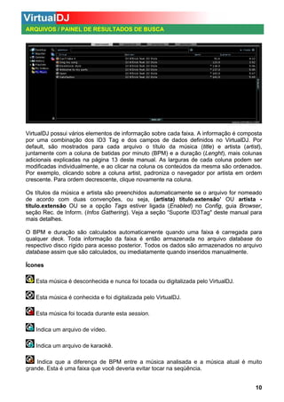 ARQUIVOS / PAINEL DE RESULTADOS DE BUSCA

VirtualDJ possui vários elementos de informação sobre cada faixa. A informação é composta
por uma combinação dos ID3 Tag e dos campos de dados definidos no VirtualDJ. Por
default, são mostrados para cada arquivo o título da música (title) e artista (artist),
juntamente com a coluna de batidas por minuto (BPM) e a duração (Lenght), mais colunas
adicionais explicadas na página 13 deste manual. As larguras de cada coluna podem ser
modificadas individualmente, e ao clicar na coluna os conteúdos da mesma são ordenados.
Por exemplo, clicando sobre a coluna artist, padroniza o navegador por artista em ordem
crescente. Para ordem decrescente, clique novamente na coluna.
Os títulos da música e artista são preenchidos automaticamente se o arquivo for nomeado
de acordo com duas convenções, ou seja, (artista) título.extensão’ OU artista título.extensão OU se a opção Tags estiver ligada (Enabled) no Config, guia Browser,
seção Rec. de Inform. (Infos Gathering). Veja a seção “Suporte ID3Tag" deste manual para
mais detalhes.
O BPM e duração são calculados automaticamente quando uma faixa é carregada para
qualquer deck. Toda informação da faixa é então armazenada no arquivo database do
respectivo disco rígido para acesso posterior. Todos os dados são armazenados no arquivo
database assim que são calculados, ou imediatamente quando inseridos manualmente.
Ícones
Esta música é desconhecida e nunca foi tocada ou digitalizada pelo VirtualDJ.
Esta música é conhecida e foi digitalizada pelo VirtualDJ.
Esta música foi tocada durante esta session.
Indica um arquivo de vídeo.
Indica um arquivo de karaokê.
Indica que a diferença de BPM entre a música analisada e a música atual é muito
grande. Esta é uma faixa que você deveria evitar tocar na seqüência.
10

 