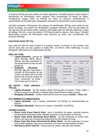 SUPORTE ID3 / TAG
O Suporte ID3Tag não tem similar em outros aplicativos. VirtualDJ propicia acesso rápido e
permanente às informações sobre qualquer faixa armazenada no banco de dados.
Configurando acesso direto ao ID3Tag em todos os arquivos, confirmaremos a
superioridade de VirtualDJ para navegação e pesquisa se comparada a outros programas.
VirtualDJ armazena informações dos campos de identificação ID3Tag como parte do seu
banco de dados, que podem ser atualizadas a qualquer momento. Uma vez que dados do
tipo tag não são de acesso direto, qualquer informação pode ser alterada utilizando a caixa
de diálogo File Info, o que não afetará o ID3Tag principal do arquivo. Além disso, VirtualDJ
disponibiliza campos de informações para arquivos de vídeo, que normalmente não
possuem ID3Tags.
Importando dados ID3 Tag
Isso pode ser feito de vários modos e a qualquer tempo. O primeiro e com certeza mais
comum será pelo uso das opções na seção Rec. de Inform. (Infos Gathering), na guia
Navegador (Browser) em Configurações (Config).
REAL ID3 TAGS
Ligado (Enabled) – campos de
apoio ID3Tags (BPM, álbum,
Gênero, etc) são importados no
reconhecimento do arquivo pelo
programa.
Desligado
(Disabled)
ID3Tags não são importados e
inclusão de informações de tag
à banco de dados deve ser feita
através das diversas opções de
menu, acessíveis via pasta /
menus pop-ups do arquivo.
ID3 ARTIST / TITLE (ARTISTA /
TÍTULO)
Ligado (Enabled) - Se não existem dados ID3Tag para ao Artista / Título, então o
nome do arquivo é analisado e utilizado para preenchimento destes campos.
Desligado (Disabled) – análise tradicional do nome do arquivo Artista – Título. ext
ID3 COMMENTS (COMENTÁRIOS)
Ligado (Enabled) - Ler o campo “comentário” do ID3Tag no reconhecimento do
arquivo.
Desligado (Disabled) - Nunca Ler o campo “comentário” do ID3Tag.
COVERS (CAPAS)
Busca Local (Local Search Only) - para o mostrador de capas, somente arquivos
armazenados localmente serão utilizado (inclusive os já gravados no ID3Tag).
Baixar Capa Exata (Download Exact Match) - se não localizada na busca local,
baixar uma capa que corresponda exatamente às informações da faixa.
Baixar Capa Não Exata (Download No Matter What) - se não localizada na busca
local, baixar qualquer capa que se aproxime com base nas informações da faixa.
Não Buscar (Don’t Search) – Nunca procurar capas, caso elas não existam.
11

 