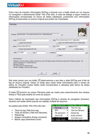 Outro meio de importar informações ID3Tag é clicando com o botão direito em um arquivo
no navegador e selecionando Editar TAG (File Info). A caixa de diálogo a seguir mostra as
informações armazenadas no banco de dados (database), juntamente com informações
ID3Tag armazenadas no arquivo original que podem ser importadas.

observaremos a seu lado o dado ID3Tag que é lido do
Sob cada campo com um botão
tag do arquivo original. Clique no botão para copiar estas informações para o campo de
dados do VirtualDJ. Esses dados serão armazenados e utilizados pelo banco de dados
(database) do VirtualDJ.
O botão
próximo ao campo Filename pode ser usado para preenchimento dos campos
Artista e Título pela análise do nome do arquivo.
Outro método de importação das informações ID3Tag é através do navegador (browser),
clicando com botão direito quando em seleção múltipla de arquivos.
As opções para Editar TAG (File Info) são –
Título da tag (Title from tag)
Título do ficheiro (Title from filename)
Reload tag
Apagar comentário (Erase comment)
Baixar capa (Download Cover)

12

 