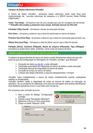 Campos de Dados Adicionais VirtualDJ
O banco de dados VirtualDJ
armazena dados adicionais sobre cada faixa para
implementação de recursos adicionais de pesquisa e o NOVO recurso Pasta Filtrada
(FilterFolder).
Tecla / Tom (Key) – Armazena o tom de uma canção para uso em mixagens de harmonias.
** VirtualDJ não analisa e preenche esse campo. Entrada manual via File Info.
Contador (Play Count) – Armazena o tempo de execução da faixa.
First Seen – Armazena a data em que a faixa foi adicionada ao banco de dados.
Primeira Vez (First Play) - Armazena a data em que a faixa foi executada pela primeira vez.
Última Vez (Last Play) – Armazena a data da última vez em que a faixa foi tocada.
Partição (Drive), Caminho (Filepath), Nome do Arquivo (Filename), Tipo (Filetype) –
armazena os atuais disco rígido, endereço, nome e tipo de arquivo da faixa.
GERENCIAMENTO DO BANCO DE DADOS (DATABASE)
O sistema de gerenciamento de banco de dados contém ferramentas adicionais que são
parte da guia de Configuração do Navegador do VirtualDJ. (Config > guia Browser)
Gravação de dados on the fly a cada utilização
Verificação automática de integridade do banco de dados a cada execução
Verificação Manual de integridade do banco de dados
Correção de erro(s) do banco de dados
Limpeza dos dados referentes a arquivos desaparecidos / movidos
VirtualDJ salva imediatamente o banco de dados imediatamente quando necessárias
adições ou atualizações.
VirtualDJ também valida a integridade de todos os bancos de dados na execução do
aplicativo. Se um problema for detectado uma caixa de mensagem será exibida identificando
qual database apresenta erros e o que fazer para corrigi-los.
Eis os passos para correção de erros:
1. Abra a caixa de diálogo “Configuração
(Config)”
2. Acesse a guia “Navegador (Browser)”
3. Selecione o Drive no menu drop-down
4. Clique no botão "Reparar” (FIX)

14

 