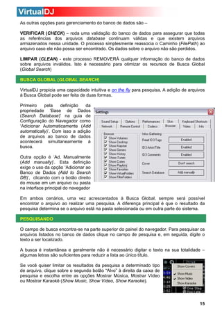 As outras opções para gerenciamento do banco de dados são –
VERIFICAR (CHECK) – roda uma validação do banco de dados para assegurar que todas
as referências dos arquivos database continuam válidas e que existem arquivos
armazenados nessa unidade. O processo simplesmente reassocia o Caminho (FilePath) ao
arquivo caso ele não possa ser encontrado. Os dados sobre o arquivo não são perdidos.
LIMPAR (CLEAN) - este processo REMOVERÁ qualquer informação do banco de dados
sobre arquivos inválidos. Isto é necessário para otimizar os recursos de Busca Global
(Global Search)
BUSCA GLOBAL (GLOBAL SEARCH)
VirtualDJ propicia uma capacidade intuitiva e on the fly para pesquisa. A adição de arquivos
à Busca Global pode ser feita de duas formas.
Primeiro
pela
definição
da
propriedade ‘Base de Dados
(Search Database)’ na guia de
Configuração do Navegador como
‘Adicionar Automaticamente (Add
automatically)’. Com isso a adição
de arquivos ao banco de dados
acontecerá simultaneamente à
busca.
Outra opção é ‘Ad. Manualmente
(Add manually)’. Esta definição
exige o uso da opção ‘Adicionar ao
Banco de Dados (Add to Search
DB)’, clicando com o botão direito
do mouse em um arquivo ou pasta
na interface principal do navegador
Em ambos cenários, uma vez acrescentados à Busca Global, sempre será possível
encontrar o arquivo ao realizar uma pesquisa. A diferença principal é que o resultado da
pesquisa determina se o arquivo está na pasta selecionada ou em outra parte do sistema.
PESQUISANDO
O campo de busca encontra-se na parte superior do painel do navegador. Para pesquisar os
arquivos listados no banco de dados clique no campo de pesquisa e, em seguida, digite o
texto a ser localizado.
A busca é instantânea e geralmente não é necessário digitar o texto na sua totalidade –
algumas letras são suficientes para reduzir a lista ao único título.
Se você quiser limitar os resultados da pesquisa a determinado tipo
de arquivo, clique sobre o segundo botão “Alvo” à direita da caixa de
pesquisa e escolha entre as opções Mostrar Música, Mostrar Vídeo
ou Mostrar Karaokê (Show Music, Show Vídeo, Show Karaoke).

15

 