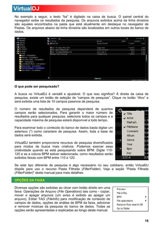 No exemplo a seguir, o texto "ba" é digitado na caixa de busca. O painel central do
navegador exibe os resultados da pesquisa. Os arquivos exibidos acima da linha divisória
são aqueles encontrados na pasta que está atualmente em destaque no navegador de
Pastas. Os arquivos abaixo da linha divisória são localizados em outros locais do banco de
dados.

O que pode ser pesquisado?
A busca no VirtualDJ é versátil e ajustável. O que isso significa? À direita da caixa de
pesquisa, existe um botão de seleção de “campos de pesquisa”. Clique no botão “Alvo” e
será exibida uma lista de 10 campos passivos de pesquisa.
O número de resultados da pesquisa dependerá de quantos
campos serão selecionados. Para garantir o maior número de
resultados para qualquer pesquisa, selecione todos os campos e a
capacidade máxima de pesquisa estará disponível a todo tempo.
Para examinar todo o conteúdo do banco de dados basta digitar um
asterisco (*) como caractere de pesquisa. Assim, toda a base de
dados será exibida.
VirtualDJ também proporciona recursos de pesquisa diversificados
para modos de busca mais criativos. Podemos exercer essa
criatividade quando se está pesquisando sobre BPM. Digite 110120 e se a coluna BPM estiver selecionada, como resultados serão
exibidos faixas com BPM entre 110 e 120.
Se este tipo diferente de pesquisa é algo necessário no seu cotidiano, então VirtualDJ
dispõe para uso o recurso Pasta Filtrada (FilterFolder). Veja a seção "Pasta Filtrada
(FilterFolder)" deste manual para mais detalhes.
OPÇÕES DA FAIXA
Diversas opções são exibidas ao clicar com botão direito em uma
faixa: Operações de Arquivo (File Operations) tais como - copiar,
mover e apagar arquivos (um aviso é exibido ao apagar um
arquivo), Editar TAG (FileInfo) para modificação de conteúdo de
campos de dados, opções de análise de BPM da faixa, adicionar
e remover músicas da pesquisa do banco de dados. Todas as
opções serão apresentadas e explicadas ao longo deste manual.
16

 