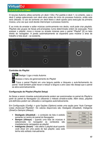 PLAYLIST & AUTOMIX
O recurso Automix utiliza somente um deck / CDJ. Por padrão é deck 1; no entanto, caso o
deck 2 esteja selecionado com deck ativo antes do início do processo Automix, então este
será utilizado. O uso de somente um deck libera o deck oposto para execução da primeira
música, uma vez que você decida interromper o processo Automix.
E ao invés de arrastar e soltar músicas continuamente nos decks, você pode criar playlists.
Playlists são grupos de faixas pré-arranjadas numa determinada ordem de execução. Para
acessar o playlist, mova o mouse ou arraste músicas para o painel "Playlist" [3] no lado
direito do navegador. A janela automaticamente se expandirá para mostrar a área de
trabalho e lista atual – se existente.

Controles do Playlist
Desliga / Liga o modo Automix
Acessa o menu de gerenciamento do Playlist
Trava o painel Playlist em uma largura padrão e bloqueia o auto-fechamento do
painel. Você também pode travar e reduzir a largura a zero caso não deseje que o painel
se abra automaticamente.
Configuração do Playlist (Playlist Setup)
As faixas a serem mixadas automaticamente podem ser posicionadas no painel do Playlist a
partir do painel do Navegador (2) utilizando o método arraste-e-solte. Além disso, playlists
pré-definidos podem ser utilizados e carregados automaticamente.
Em Configuração (Config) -> guia Opções (Options) existe uma opção para “Auto Carregar
Listas (AutoLoad Playlists)”. Os valores disponíveis são: Desligado (Disabled), Inteligente
(Smart) e Sempre (Always).
Desligado (Disabled) – o conteúdo da lista é exibido
somente no centro do painel do Navegador.
Sempre (Always) – quando uma lista de músicas é
selecionada no navegador os conteúdos são
imediatamente carregados ao playlist.
Inteligente (Smart) – não altera o playlist atual quando
você clicar em uma pasta do tipo playlist, caso este
tenha sido editado manualmente.
17

 