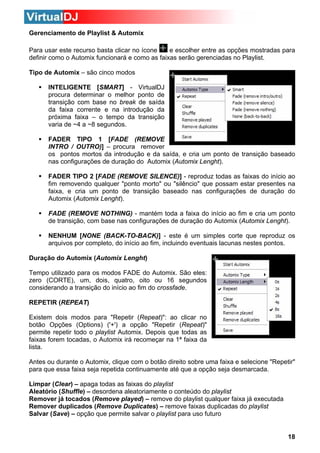 Gerenciamento de Playlist & Automix
e escolher entre as opções mostradas para
Para usar este recurso basta clicar no ícone
definir como o Automix funcionará e como as faixas serão gerenciadas no Playlist.
Tipo de Automix – são cinco modos
INTELIGENTE [SMART] - VirtualDJ
procura determinar o melhor ponto de
transição com base no break de saída
da faixa corrente e na introdução da
próxima faixa – o tempo da transição
varia de ~4 a ~8 segundos.
FADER TIPO 1 [FADE (REMOVE
INTRO / OUTRO)] – procura remover
os pontos mortos da introdução e da saída, e cria um ponto de transição baseado
nas configurações de duração do Automix (Automix Lenght).
FADER TIPO 2 [FADE (REMOVE SILENCE)] - reproduz todas as faixas do início ao
fim removendo qualquer "ponto morto" ou "silêncio" que possam estar presentes na
faixa, e cria um ponto de transição baseado nas configurações de duração do
Automix (Automix Lenght).
FADE (REMOVE NOTHING) - mantém toda a faixa do início ao fim e cria um ponto
de transição, com base nas configurações de duração do Automix (Automix Lenght).
NENHUM [NONE (BACK-TO-BACK)] - este é um simples corte que reproduz os
arquivos por completo, do início ao fim, incluindo eventuais lacunas nestes pontos.
Duração do Automix (Automix Lenght)
Tempo utilizado para os modos FADE do Automix. São eles:
zero (CORTE), um, dois, quatro, oito ou 16 segundos
considerando a transição do início ao fim do crossfade.
REPETIR (REPEAT)
Existem dois modos para "Repetir (Repeat)": ao clicar no
botão Opções (Options) ('+') a opção "Repetir (Repeat)"
permite repetir todo o playlist Automix. Depois que todas as
faixas forem tocadas, o Automix irá recomeçar na 1ª faixa da
lista.
Antes ou durante o Automix, clique com o botão direito sobre uma faixa e selecione "Repetir"
para que essa faixa seja repetida continuamente até que a opção seja desmarcada.
Limpar (Clear) – apaga todas as faixas do playlist
Aleatório (Shuffle) – desordena aleatoriamente o conteúdo do playlist
Remover já tocados (Remove played) – remove do playlist qualquer faixa já executada
Remover duplicados (Remove Duplicates) – remove faixas duplicadas do playlist
Salvar (Save) – opção que permite salvar o playlist para uso futuro

18

 