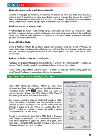 Mostrador de execução em Ordem seqüencial
Durante a execução do Automix, a seqüência no playlist da faixa que está tocando para a
próxima faixa é sucessiva, de cima para baixo (como a maioria dos players de mídia). A
faixa em execução é sempre destacada. Com a opção Repetir (Repeat) ligada para o playlist
inteiro, a seqüência retorna ao topo após a última faixa da lista ser executada.
Adicionar, mover ou alternar faixa
A reordenação de faixas - adicionando novas, alterando sua ordem, ou removendo - pode
ser feito a qualquer tempo. Inclusive adicionar uma nova faixa como próxima da seqüência,
mover uma faixa para ser a próxima, ou alternar a próxima faixa com a seguinte, que agora
se torna próxima da seqüência.
Pular e MIXAR AGORA
Como o Automix ATIVO, dê um clique duplo sobre qualquer faixa na Playlist e VirtualDJ irá
mixar esta faixa imediatamente utilizando as configurações de transição atribuídas para
Automix. Também a playlist continuará a partir desse ponto, deixando para trás a última
localização.
Atalhos de Teclado para uso com Playlists
"Coloque em Sidelist / Recupere do Sidelist (Put in Sidelist / Get from Sidelist)" – o atalho de
teclado "switch_sidelist_playlist" move listas de faixas entre os dois painéis.
"Criar Pasta Virtual (Make Virtual Folder)" – o atalho de teclado "vfolder_fromplaylist" cria
uma Pasta Virtual para o conteúdo do playlist em execução.
EDITANDO PONTOS DE TRANSIÇÃO AUTOMIX

Para editar pontos de transição Atomix de uma faixa,
carregue uma faixa para um deck, em seguida selecione o
respectivo botão BPM
deste deck. Na caixa de
diálogo "Ajustar Valores do BPM (Adjust BPM Values)"
escolha a guia "Editar Automix (Edit Automix)”.
Em seguida, selecione o tipo de ponto de transição a editar
[Fade (Mix Fade), Corte (Mix Cut), Duração (Mix Tempo)].
Localize na faixa a posição a ser usada como ponto de
entrada e clique no botão “Ponto de entrada (Set Entry
Point)”, localize a posição do ponto do saída e clique
“Ponto de saída (Set Exit Point)”.
Repita o procedimento para Corte (Mix Cut) e Duração
(Mix Tempo) para definição dos pontos de entrada e saída.
Para dar ao programa a opção de usar as transições Corte
(Mix Cut) e Duração (Mix Tempo), marque o check box
“Reservar (Allow)” em cada um deles.

19

 