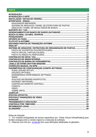 ÍNDICE
INTRODUÇÃO ........................................................................................................................ 3
INTRODUÇÃO À ARTE .......................................................................................................... 4
INSTALAÇÃO / NOTAS DE VERSÃO.................................................................................... 6
INTERFACES - ZONAS .......................................................................................................... 7
NAVEGADOR (BROWSER) .............................................................................................. 8
SISTEMA DE ARQUIVOS / PAINEL DE ESTRUTURA DE PASTAS ................................ 8
ARQUIVOS / PAINEL DE RESULTADOS DE BUSCA .................................................... 10
SUPORTE ID3 / TAG ............................................................................................................ 11
GERENCIAMENTO DO BANCO DE DADOS (DATABASE) ............................................... 14
BUSCA GLOBAL (GLOBAL SEARCH) ............................................................................... 15
PESQUISANDO .................................................................................................................... 15
OPÇÕES DA FAIXA ............................................................................................................. 16
PLAYLIST & AUTOMIX ........................................................................................................ 17
EDITANDO PONTOS DE TRANSIÇÃO AUTOMIX .............................................................. 19
SIDELIST .............................................................................................................................. 20
SISTEMA DE ARQUIVOS / ESTRUTURA DE ORGANIZAÇÃO DE PASTAS .................... 21
PASTA DE FAVORITOS (FAVORITEFOLDER) .............................................................. 21
PASTA VIRTUAL (VIRTUALFOLDER) ............................................................................ 22
PASTA FILTRADA (FILTERFOLDER) ............................................................................. 22
CONTROLES DO DECK / CDJ ............................................................................................ 24
CONTROLES DO MIXER INTERNO .................................................................................... 27
CONTROLES DA BARRA DE FERRAMENTAS.................................................................. 28
JANELA DE RITMO (RHYTHM WINDOW) .......................................................................... 29
CORREÇÃO MANUAL DO BPM .......................................................................................... 30
PARÂMETROS DE CONFIGURAÇÃO (CONFIG SETTINGS) ............................................ 31
ÁUDIO (SOUND SETUP)................................................................................................. 31
OPÇÕES (OPTIONS) ...................................................................................................... 32
DESEMPENHO (PERFORMACE SETTINGS) ................................................................ 34
SKINS .............................................................................................................................. 37
ATALHOS (KEYBOARD SHORTCUTS) .......................................................................... 37
INTERNET (NETWORK).................................................................................................. 39
CONTROLES (REMOTE CONTROL).............................................................................. 39
CODECS.......................................................................................................................... 41
VÍDEO .............................................................................................................................. 42
SOBRE (INFO)................................................................................................................. 43
SAMPLER ............................................................................................................................. 44
EFEITOS (EFFECTS)............................................................................................................ 46
EFEITOS E TRANSIÇÕES DE VÍDEO ................................................................................. 46
KARAOKÊ ............................................................................................................................ 50
TRANSMISSÃO E GRAVAÇÃO ........................................................................................... 51
CONTROLE POR TIMECODE.............................................................................................. 55
INFORMAÇÃO LEGAL......................................................................................................... 59
GLOSSÁRIO ......................................................................................................................... 60

Notas de tradução:
1 – Foi mantida ambigüidade de termos específicos [ex.: Pasta Virtual (VirtualFolder)] para
facilitar analogia entre a versão original e a traduzida do software.
2 – Palavras com link (ex.: on the fly) tem suas definições detalhadas no glossário.

2

 