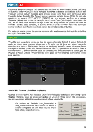 Os pontos da opção Duração (Mix Tempo) são utilizados no modo INTELIGENTE (SMART)
do automix, onde VirtualDJ só faz a transição mantendo as batidas alinhadas se o check box
'Resevar (Allow)' estiver marcado para ambas faixas (uma faixa com permissivo para
transição do tipo Duração [Mix Tempo] tem um asterisco ao lado de seu BPM). Se isso não
acontecer, o automix INTELIGENTE (SMART) irá, em seguida, verificar se a caixas
‘Reservar (Allow)’ e os pontos de transição para o modo Corte (Mix Cut) são controlados. Se
sim, ele irá fazer uma transição do tipo Corte (Mix Cut) (usando os pontos de corte de
entrada / saída), caso contrário, o automix INTELIGENTE (SMART) fará uma transição
normal tipo Fade (Mix Fade) usando os pontos de entrada / saída atribuídos.
Em todos os outros modos de automix, somente são usados pontos de transição atribuídos
na opção Fade (Mix Fade).
SIDELIST
VirtualDJ tem sua própria versão de lista de espera chamada Sidelist. O painel Sidelist (4)
pode ser usado para reservar faixas que o DJ sabe que irá tocar em algum momento
durante a sua session. Ela também fornece um local para VirtualDJ mover faixas que foram
carregados no deck porém não foram executadas pelo DJ, que decidiu substituir a faixa e
executar outra. O Sidelist também pode ser utilizado para armazenamento e construção de
Playlists e Pastas Virtuais (VirtualFolders), o que pode ser feito clicando e arrastando faixas
para o painel.

Salvar Não Tocadas (AutoSave Unplayed)
Quando a opção "Salvar Não Tocadas (AutoSave Unplayed)" está ligada em Config > guia
Opções (Options), todas as faixas carregadas em um deck / CDJ porém não executadas,
são acrescentadas à SideList quando uma outra faixa substituí-la.
Os atalhos de Teclado load_fromsidelist e
free_sidelist oferecem fácil acesso às faixas a
serem carregadas em um deck ou para limpar
toda a lista, respectivamente.

20

 