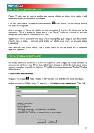 PASTA VIRTUAL (VIRTUALFOLDER)

Pastas Virtuais são um grande auxílio para acesso rápido às faixas. Uma pasta virtual
contém uma coleção de atalhos para faixas.
Crie uma pasta virtual clicando no ícone vermelho
ícone
um nome à nova pasta.

Pasta Virtual (VirtualFolder) e atribua

Agora navegue no banco de dados ou faça pesquisas à procura de faixas que serão
agrupadas. Clique e arraste as faixas para a nova Pasta Virtual e da próxima vez em que
desejar reproduzir essas faixas utilize esta pasta.
Observe que inserir faixas em uma pasta virtual não significa que o arquivo será fisicamente
movido para a pasta – somente será criado um atalho para onde os arquivos estão
localizados.
Para remover uma pasta virtual, use o botão direito do mouse sobre ela e selecione
"remover (remove)".

PASTA FILTRADA (FILTERFOLDER)

Um modo altamente dinâmico e criativo de organizar uma coleção de faixas consiste na
aplicação de condições que filtrem automaticamente (busca) o banco de dados para faixas
que correspondam aos critérios definidos. VirtualDJ denomina estas pastas “Pastas Filtradas
(FilterFolders)”.
Criando uma Pasta Filtrada
Clique no ícone azul

Pasta Filtrada (FilterFolder) e será exibida uma caixa de diálogo.

Atribua um nome à NOVA pasta. Por exemplo – 100 músicas mais executadas (Top 100)

22

 