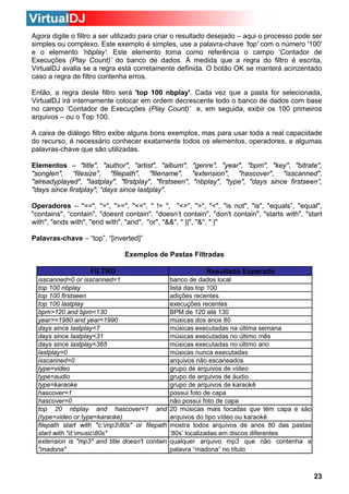 Agora digite o filtro a ser utilizado para criar o resultado desejado – aqui o processo pode ser
simples ou complexo. Este exemplo é simples, use a palavra-chave 'top' com o número '100'
e o elemento 'nbplay'. Este elemento toma como referência o campo ‘Contador de
Execuções (Play Count)’ do banco de dados. À medida que a regra do filtro é escrita,
VirtualDJ avalia se a regra está corretamente definida. O botão OK se manterá acinzentado
caso a regra de filtro contenha erros.
Então, a regra deste filtro será 'top 100 nbplay'. Cada vez que a pasta for selecionada,
VirtualDJ irá internamente colocar em ordem decrescente todo o banco de dados com base
no campo ‘Contador de Execuções (Play Count)’ e, em seguida, exibir os 100 primeiros
arquivos – ou o Top 100.
A caixa de diálogo filtro exibe alguns bons exemplos, mas para usar toda a real capacidade
do recurso, é necessário conhecer exatamente todos os elementos, operadores, e algumas
palavras-chave que são utilizadas.
Elementos – "title", "author", "artist", "album", "genre", "year", "bpm", "key", "bitrate",
"songlen", “filesize", "filepath", "filename", "extension", "hascover", "isscanned",
"alreadyplayed", "lastplay", "firstplay", "firstseen", "nbplay", "type", "days since firstseen”,
"days since firstplay", “days since lastplay".
Operadores – "==", "=", ">=", "<=", " != ", "<>", ">", "<", "is not", "is", "equals”, "equal",
"contains", “contain", "doesnt contain", "doesn’t contain", "don't contain", "starts with", "start
with", "ends with", "end with", "and", "or", "&&", " ||", "&", " |"
Palavras-chave – “top”, “[inverted]”
Exemplos de Pastas Filtradas
FILTRO

Resultado Esperado

isscanned=0 or isscanned=1
top 100 nbplay
top 100 firstseen
top 100 lastplay
bpm>120 and bpm<130
year>=1980 and year<1990
days since lastplay<7
days since lastplay<31
days since lastplay<365
lastplay=0
isscanned=0
type=video
type=audio
type=karaoke
hascover=1
hascover=0
top 20 nbplay and hascover=1 and
(type=video or type=karaoke)
filepath start with "c:mp380s" or filepath
start with "d:music80s"
extension is "mp3" and title doesn't contain
"madona"

banco de dados local
lista das top 100
adições recentes
execuções recentes
BPM de 120 até 130
músicas dos anos 80
músicas executadas na última semana
músicas executadas no último mês
músicas executadas no último ano
músicas nunca executadas
arquivos não escaneados
grupo de arquivos de vídeo
grupo de arquivos de áudio
grupo de arquivos de karaokê
possui foto de capa
não possui foto de capa
20 músicas mais tocadas que têm capa e são
arquivos do tipo vídeo ou karaokê
mostra todos arquivos de anos 80 das pastas
‘80s’ localizadas em discos diferentes
qualquer arquivo mp3 que não contenha a
palavra “madona” no título

23

 