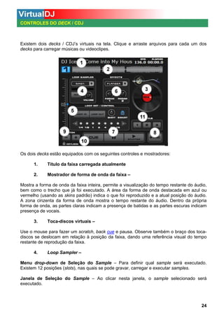 CONTROLES DO DECK / CDJ

Existem dois decks / CDJ’s virtuais na tela. Clique e arraste arquivos para cada um dos
decks para carregar músicas ou videoclipes.

Os dois decks estão equipados com os seguintes controles e mostradores:
1.

Título da faixa carregada atualmente

2.

Mostrador de forma de onda da faixa –

Mostra a forma de onda da faixa inteira, permite a visualização do tempo restante do áudio,
bem como o trecho que já foi executado. A área da forma de onda destacada em azul ou
vermelho (usando as skins padrão) indica o que foi reproduzido e a atual posição do áudio.
A zona cinzenta da forma de onda mostra o tempo restante do áudio. Dentro da própria
forma de onda, as partes claras indicam a presença de batidas e as partes escuras indicam
presença de vocais.
3.

Toca-discos virtuais –

Use o mouse para fazer um scratch, back cue e pausa. Observe também o braço dos tocadiscos se deslocam em relação à posição da faixa, dando uma referência visual do tempo
restante de reprodução da faixa.
4.

Loop Sampler –

Menu drop-down de Seleção do Sample – Para definir qual sample será executado.
Existem 12 posições (slots), nas quais se pode gravar, carregar e executar samples.
Janela de Seleção do Sample – Ao clicar nesta janela, o sample selecionado será
executado.

24

 