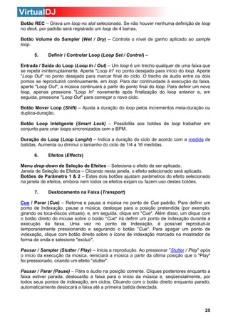 Botão REC – Grava um loop no slot selecionado. Se não houver nenhuma definição de loop
no deck, por padrão será registrado um loop de 4 barras.
Botão Volume do Sampler (Wet / Dry) – Controla o nível de ganho aplicado ao sample
loop.
5.

Definir / Controlar Loop (Loop Set / Control) –

Entrada / Saída do Loop (Loop In / Out) – Um loop é um trecho qualquer de uma faixa que
se repete ininterruptamente. Aperte "Loop In" no ponto desejado para início do loop. Aperte
"Loop Out" no ponto desejado para marcar final do ciclo. O trecho de áudio entre os dois
pontos se reproduzirá continuamente, em loop. Para dar continuidade à execução da faixa,
aperte "Loop Out", a música continuará a partir do ponto final do loop. Para definir um novo
loop, apenas pressione "Loop In" novamente após finalização do loop anterior e, em
seguida, pressione "Loop Out" para começar o novo ciclo.
Botão Mover Loop (Shift) – Ajusta a duração do loop pelos incrementos meia-duração ou
duplica-duração.
Botão Loop Inteligente (Smart Lock) – Possibilita aos botões de loop trabalhar em
conjunto para criar loops sincronizados com o BPM.
Duração do Loop (Loop Lenght) – Indica a duração do ciclo de acordo com a medida de
batidas. Aumenta ou diminui o tamanho do ciclo de 1/4 a 16 medidas.
6.

Efeitos (Effects)

Menu drop-down de Seleção de Efeitos – Seleciona o efeito de ser aplicado.
Janela de Seleção de Efeitos – Clicando nesta janela, o efeito selecionado será aplicado.
Botões de Parâmetro 1 & 2 – Estes dois botões ajustam parâmetros do efeito selecionado
na janela de efeitos, embora nem todos os efeitos exijam ou fazem uso destes botões.
7.

Deslocamento na Faixa (Transport)

Cue / Parar (Cue) – Retorna e pausa a música no ponto de Cue padrão. Para definir um
ponto de Indexação, pause a música, desloque para a posição pretendida (por exemplo,
girando os toca-discos virtuais), e, em seguida, clique em "Cue". Além disso, um clique com
o botão direito do mouse sobre o botão "Cue" irá definir um ponto de indexação durante a
execução da faixa. Uma vez no ponto de Indexação, é possível reproduzi-lo
temporariamente pressionando e segurando o botão "Cue". Para apagar um ponto de
indexação, clique com botão direito sobre o ícone de indexação marcado no mostrador de
forma de onda e selecione "excluir".
Pausar / Sampler (Stutter / Play) – Inicia a reprodução. Ao pressionar "Stutter / Play" após
o início da execução da música, reiniciará a música a partir da última posição que o "Play"
foi pressionado, criando um efeito "stutter".
Pausar / Parar (Pause) – Pára o áudio na posição corrente. Cliques posteriores enquanto a
faixa estiver parada, deslocarão a faixa para o início da música e, seqüencialmente, por
todos seus pontos de indexação, em ciclos. Clicando com o botão direito enquanto parado,
automaticamente deslocará a faixa até a primeira batida detectada.

25

 