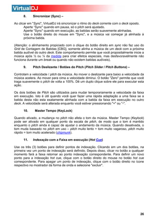 8.

Sincronizar (Sync) –

Ao clicar em "Sync", VirtualDJ irá sincronizar o ritmo do deck corrente com o deck oposto.
Aperte “Sync" quando em pausa, só o pitch será ajustado.
Aperte "Sync" quando em execução, as batidas serão suavemente alinhadas.
Use o botão direito do mouse em "Sync", e a música vai começar já alinhada à
próxima batida.
(Atenção: o alinhamento propiciado com o clique do botão direito em sync não faz uso do
Grid de Contagem de Batidas [CBG], somente alinha a música de um deck com a próxima
batida audível do outro deck. Este comportamento permite que você propositalmente inicie a
música após ½ ou ¼ da medida para criar efeitos especiais, mas desfavoravelmente não
funciona durante um break ou quando não existem batidas audíveis).
9.

Pitch Deslizante / Botões do Pitch (Pitch Slider / Pitch Buttons) –

Controlam a velocidade / pitch da música. Ao mover o deslizante para baixo a velocidade da
música acelera. Ao mover para cima a velocidade diminui. O botão "Zero" permite que você
traga suavemente o pitch de volta a 100%. Dê um duplo clique sobre ele para executar esta
ação.
Os dois botões de Pitch são utilizados para mudar temporariamente a velocidade da faixa
em execução. Isto é útil quando você quer fazer uma rápida adaptação a uma faixa se a
batida desta não esta exatamente alinhada com a batida da faixa em execução no outro
deck. A velocidade será alterada enquanto você estiver pressionando "+" ou "-".
10.

Master Tempo (KeyLock)

Quando ativado, a mudança no pitch não afeta o tom da música. Master Tempo (Keylock)
pode ser ativado em qualquer ponto da escala de pitch, de modo que o tom é mantido
enquanto o pitch ainda é capaz de ajustar o andamento da música. Quando desativada, o
tom muda baseado no pitch em uso – pitch muito lento = tom muito vagaroso, pitch muito
rápido = tom muito acelerado (chipmunk).
11.

Indexação com a Faixa em execução (Hot Cue)

Use os três (3) botões para definir pontos de indexação. Clicando em um dos botões, na
primeira vez um ponto de indexação será definido. Depois disso, clicar no botão a qualquer
momento fará a faixa retornar ao ponto indexação correspondente. Para definir um novo
ponto para a indexação hot cue, clique com o botão direito do mouse no botão hot cue
correspondente. Para apagar um ponto de indexação, clique com o botão direito no ícone
respectivo no mostrador da forma de onda e selecione "excluir".

26

 