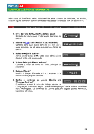 CONTROLES DA BARRA DE FERRAMENTAS

Nem todas as interfaces (skins) disponibilizam este conjunto de controles, no entanto,
existem alguns elementos comuns em todas elas (esses são citados com um asterisco *).

1. Nível do Fone de Ouvido (Headphone Level)
Controle do volume para nivelar áudio dos fones de
ouvido.
2. Mescla do Cue / Saída Master (Cue / Mix Blend)
Controle para ouvir áudio somente do cue, cue /
saída principal, ou só saída principal nos fones de
ouvido.
3. Botão BPM (BPM Button)*
Abre a janela “Editar BPM”. Cada botão abre a janela
do deck onde está posicionado.
4. Volume Principal (Master Volume)*
Controla o nível de áudio da saída principal do
programa.
5. Relógio (Clock) *
Mostra o tempo. Clicando sobre o mesmo pode
mudar sua função para contador
6. Config e controles da Janela (Config and
Windows Controls)*
Possibilitam acesso à caixa de diálogo ajustes de
Configuração. Consulte a seção “Ajuste de configuração” deste manual para obter
mais informações. Os controles da Janela possuem opções padrão Minimizar,
Maximizar e Fechar.

28

 