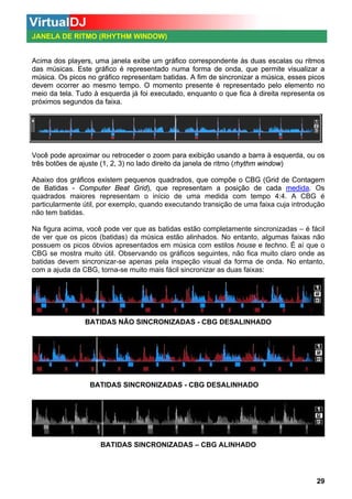 JANELA DE RITMO (RHYTHM WINDOW)

Acima dos players, uma janela exibe um gráfico correspondente às duas escalas ou ritmos
ma
das músicas. Este gráfico é representado numa forma de onda, que permite visualizar a
música. Os picos no gráfico representam batidas. A fim de sincronizar a música, esses picos
devem ocorrer ao mesmo tempo. O momento presente é representado pelo elemento no
meio da tela. Tudo à esquerda já foi executado, enquanto o que fica à direita representa os
próximos segundos da faixa.

Você pode aproximar ou retroceder o zoom para exibição usando a barra à esquerda, ou os
três botões de ajuste (1, 2, 3) no lado direito da janela de ritmo (rhythm window)
Abaixo dos gráficos existem pequenos quadrados, que compõe o CBG (Grid de Contagem
de Batidas - Computer Beat Grid), que representam a posição de cada medida. Os
medida
quadrados maiores representam o início de uma medida com tempo 4:4. A CBG é
particularmente útil, por exemplo, quando executando transição de uma faixa cuja introdução
não tem batidas.
Na figura acima, você pode ver que as batidas estão completamente sincronizadas – é fácil
de ver que os picos (batidas) da música estão alinhados. No entanto, algumas faixas não
possuem os picos óbvios apresentados em música com estilos house e techno. É aí que o
CBG se mostra muito útil. Observando os gráficos seguintes, não fica muito claro onde as
batidas devem sincronizar-se apenas pela inspeção visual da forma de onda. No entanto,
com a ajuda da CBG, torna-se muito mais fácil sincronizar as duas faixas:

BATIDAS NÃO SINCRONIZADAS - CBG DESALINHADO

BATIDAS SINCRONIZADAS - CBG DESALINHADO

BATIDAS SINCRONIZADAS – CBG ALINHADO

29

 