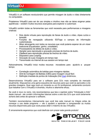 INTRODUÇÃO
VirtualDJ é um software revolucionário que permite mixagem de áudio e vídeo diretamente
no computador.
Projetamos VirtualDJ para ser de uso simples e intuitivo mas não se deixe enganar pelas
aparências – existem muitos recursos avançados para explorar e customizar.
VirtualDJ contém todas as ferramentas que você necessita para performances e mixagens
criativas:
Dois decks virtuais para reprodução de faixas de áudio e vídeo, clipes curtos e
karaokê.
Funções de navegação utilizando ID3Tags e campos de informação
customizáveis.
Mixer abrangente com todos os recursos que você poderia esperar de um mixer
tradicional (Equalizador, ganho, crossfader).
Processadores de efeitos de áudio e vídeo.
Sampler para reprodução e gravação precisas de trechos de áudio.
ClipBank para reprodução precisa de trechos de vídeo.
Dispositivo para Looping.
Gravação de suas mixagens em tempo real.
Transmissão via Internet de sua session em tempo real.
Adicionalmente, VirtualDJ inclui muitos recursos
tempo:

inovadores para

ajudá-lo a

poupar

Correlação automática de batidas para mixagens rápidas.
Grid de Contagem de Batidas (CBG) para mixagem visual fácil.
Definição imediata de pontos de Indexação (Hot Cue dinâmicos.
Cue)
Desenvolvemos VirtualDJ para ser o software para DJ's mais completo do mercado
atualmente. Dispusemos uma gama exaustiva de recursos para que você os aproveite e crie
grandes mixagens. Quer seja você um iniciante ou um DJ profissional, certamente concluirá
que trabalhar com o VirtualDJ é divertido, intuitivo e altamente eficaz.
Se você é novo no ramo, nós recomendamos que leia o capítulo sobre "Introdução à Arte”
deste manual - ele contém informações básicas sobre a arte dos DJ’s que você certamente
achará úteis antes de apreciar o software.
Também recomendamos intensamente que você leia este manual na íntegra antes de
começar o uso deste programa — ele o ajudará a aprender e compreender os muitos
recursos disponíveis para que você possa obter o máximo do seu VirtualDJ.
E sinceramente esperamos que você desfrute com prazer este grande produto!

3

 